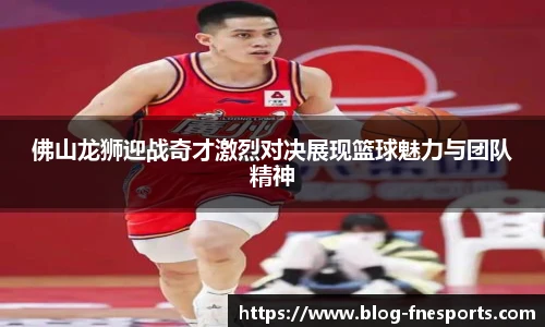 佛山龙狮迎战奇才激烈对决展现篮球魅力与团队精神