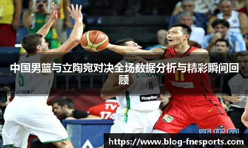 中国男篮与立陶宛对决全场数据分析与精彩瞬间回顾